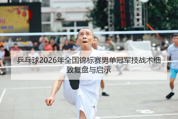 乒乓球2026年全国锦标赛男单冠军技战术细致复盘与启示