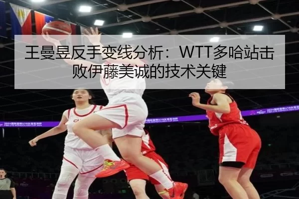 王曼昱反手变线分析：WTT多哈站击败伊藤美诚的技术关键