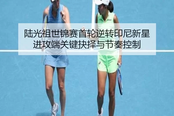 陆光祖世锦赛首轮逆转印尼新星 进攻端关键抉择与节奏控制